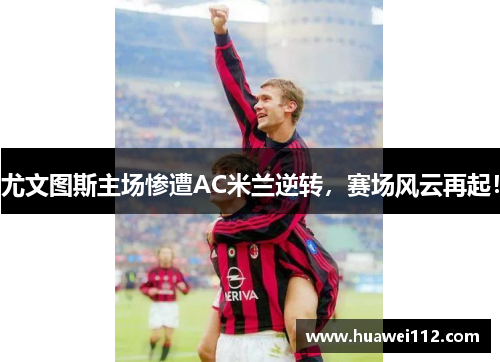 尤文图斯主场惨遭AC米兰逆转，赛场风云再起！