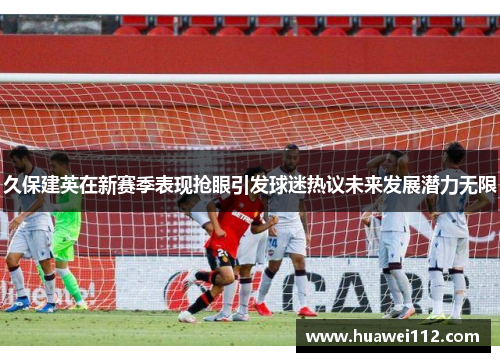 久保建英在新赛季表现抢眼引发球迷热议未来发展潜力无限