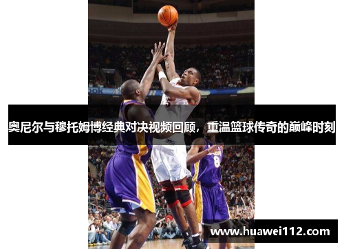 奥尼尔与穆托姆博经典对决视频回顾，重温篮球传奇的巅峰时刻